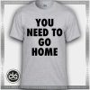 You Need To Go Home Tshirt Funny
